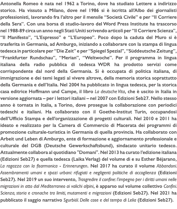 Antonella Romeo è nata nel 1962 a Torino, dove ha studiato Lettere a indirizzo storico. Ha vissuto a Milano, dove nel 1986 si è iscritta all’Albo dei giornalisti professionisti, lavorando fra l’altro per il mensile “Società Civile” e per “Il Corriere della Sera”. Con una borsa di studio-lavoro del Word Press Institute ha trascorso nel 1988-89 circa un anno negli Stati Uniti scrivendo articoli per “Il Corriere Scienza”, “Il Manifesto”, “L’Espresso” e “L’Europeo”. Poco dopo la caduta del Muro si è trasferita in Germania, ad Amburgo, iniziando a collaborare con la stampa di lingua tedesca in particolare per “Die Zeit” e per “Spiegel Spezial”, “Süddeutsche Zeitung”, “Frankfurter Rundschau”, “Merian”, “Weltwoche”. Per il programma in lingua italiana della radio pubblica di tedesca WDR ha prodotto servizi come corrispondente dal nord della Germania. Si è occupata di politica italiana, di immigrazione e dei temi legati al vivere altrove, della memoria storica soprattutto della Germania e dell’Italia. Nel 2004 ha pubblicato in lingua tedesca, per la storica casa editrice Hoffmann und Campe, il libro La deutsche Vita, che è uscito in Italia in versione aggiornata – per i lettori italiani – nel 2007 con Edizioni Seb27. Nello stesso anno è tornata in Italia, a Torino, dove prosegue la collaborazione con periodici tedeschi e italiani. Ha collaborato con il Goethe-Institut Turin, occupandosi dell’Ufficio Stampa e dell’organizzazione di progetti culturali. Nel 2010 e 2011 ha ideato e realizzato per la Camera di Commercio di Macerata dei programmi di promozione culturale-turistica in Germania di quella provincia. Ha collaborato con Arbeit und Leben di Amburgo, ente di formazione e aggiornamento professionale e culturale del DGB (Deutsche Gewerkschaftsbund), sindacato unitario tedesco. Attualmente collabora al quotidiano "Domani". Nel 2013 ha curato l’edizione italiana (Edizioni Seb27) e quella tedesca (Laika Verlag) del volume di e su Esther Béjarano, La ragazza con la fisarmonica - Erinnerungen. Nel 2017 ha curato il volume Abbandoni. Assembramenti umani e spazi urbani: rifugiati e negligenti politiche di accoglienza (Edizioni Seb27). Nel 2019 un suo intervento, Trasgredire il confine: l’impegno per i diritti umani nelle migrazioni in atto dal Mediterraneo ai valichi alpini, è apparso sul volume collettivo Confini. Scienza, storia e cronache tra limiti, mutamenti e migrazioni (Edizioni Seb27). Nel 2021 ha pubblicato il saggio narrativo Sgurbiól. Delle cose e del tempo di Lelia (Edizioni Seb27). 